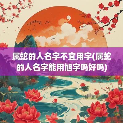 属蛇的人名字不宜用字(属蛇的人名字能用旭字吗好吗)