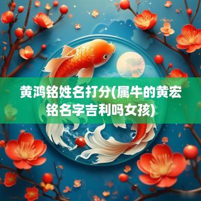 黄鸿铭姓名打分(属牛的黄宏铭名字吉利吗女孩)