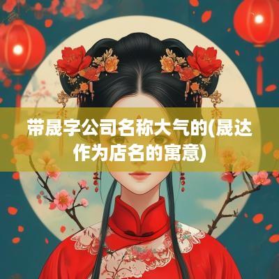 带晟字公司名称大气的(晟达作为店名的寓意)