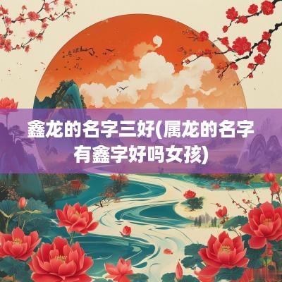 鑫龙的名字三好(属龙的名字有鑫字好吗女孩)