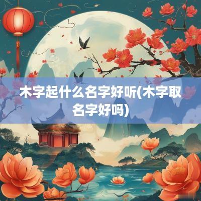 木字起什么名字好听(木字取名字好吗)