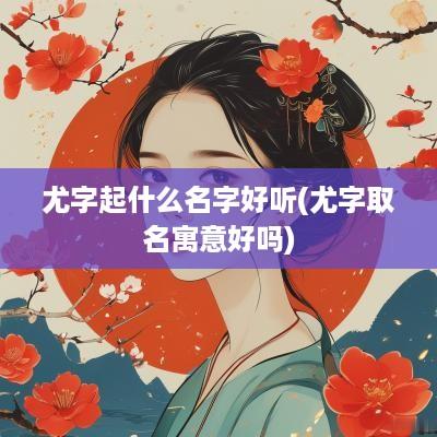 尤字起什么名字好听(尤字取名寓意好吗)