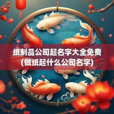 纸制品公司起名字大全免费(做纸起什么公司名字)