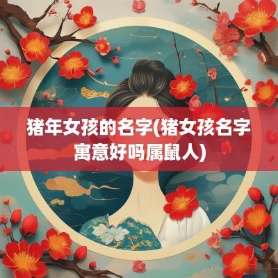 猪年女孩的名字(猪女孩名字寓意好吗属鼠人)