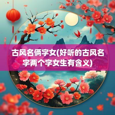 古风名俩字女(好听的古风名字两个字女生有含义)