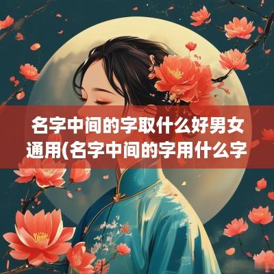 名字中间的字取什么好男女通用(名字中间的字用什么字好听)