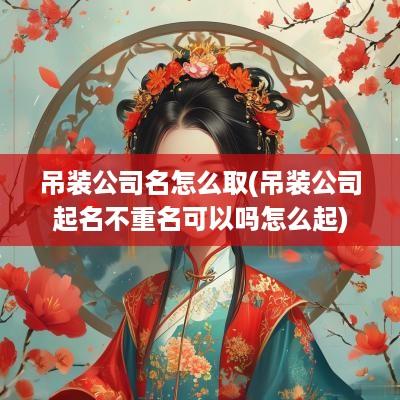 吊装公司名怎么取(吊装公司起名不重名可以吗怎么起)