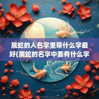 属蛇的人名字里带什么字最好(属蛇的名字中要有什么字)