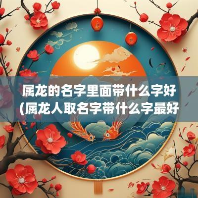 属龙的名字里面带什么字好(属龙人取名字带什么字最好听男孩)