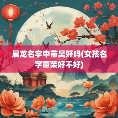 属龙名字中带昊好吗(女孩名字带荣好不好)