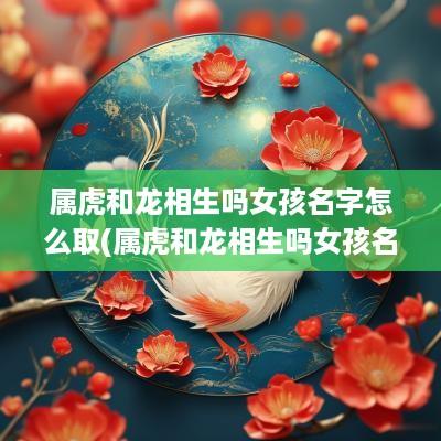 属虎和龙相生吗女孩名字怎么取(属虎和龙相生吗女孩名字叫什么)