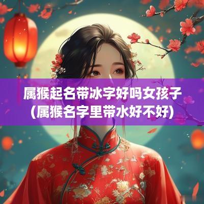 属猴起名带冰字好吗女孩子(属猴名字里带水好不好)