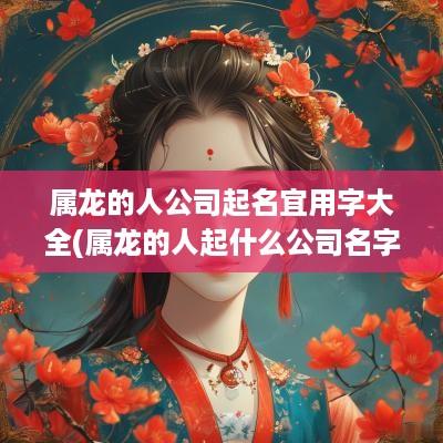 属龙的人公司起名宜用字大全(属龙的人起什么公司名字比较走运)