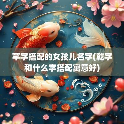 芊字搭配的女孩儿名字(乾字和什么字搭配寓意好)