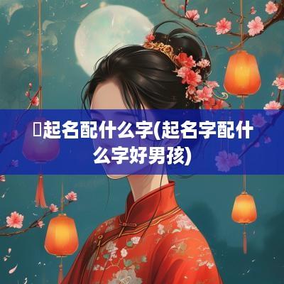 玿起名配什么字(起名字配什么字好男孩)
