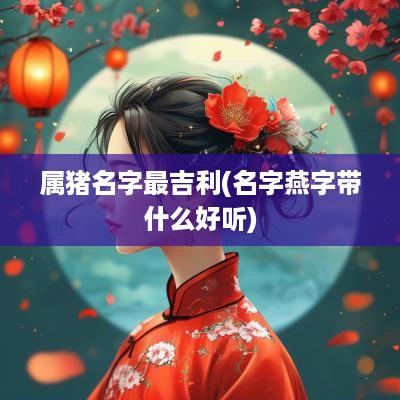 属猪名字最吉利(名字燕字带什么好听)