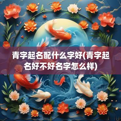 青字起名配什么字好(青字起名好不好名字怎么样)