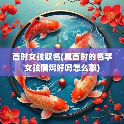酉时女孩取名(属酉时的名字女孩属鸡好吗怎么取)