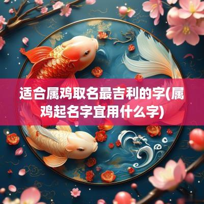 适合属鸡取名最吉利的字(属鸡起名字宜用什么字)