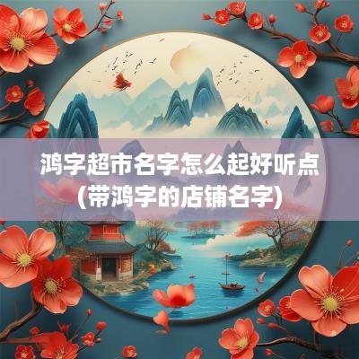 鸿字超市名字怎么起好听点(带鸿字的店铺名字)