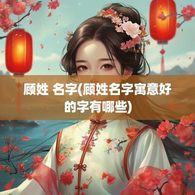 顾姓 名字(顾姓名字寓意好的字有哪些)