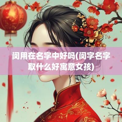 闵用在名字中好吗(闵字名字取什么好寓意女孩)