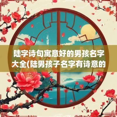 陆字诗句寓意好的男孩名字大全(陆男孩子名字有诗意的名字)