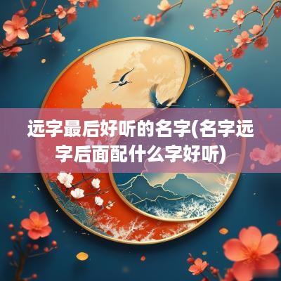 远字最后好听的名字(名字远字后面配什么字好听)