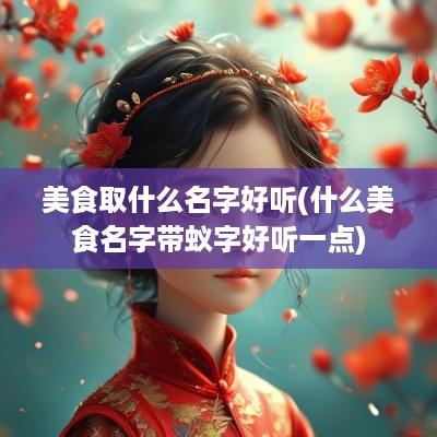 美食取什么名字好听(什么美食名字带蚁字好听一点)