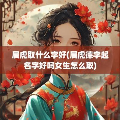 属虎取什么字好(属虎德字起名字好吗女生怎么取)