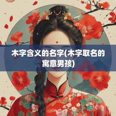 木字含义的名字(木字取名的寓意男孩)