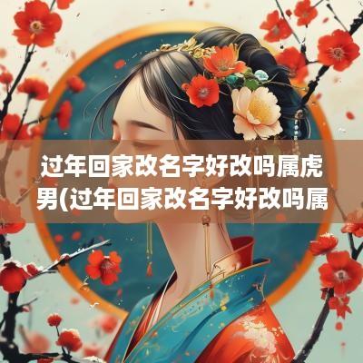 过年回家改名字好改吗属虎男(过年回家改名字好改吗属虎人)