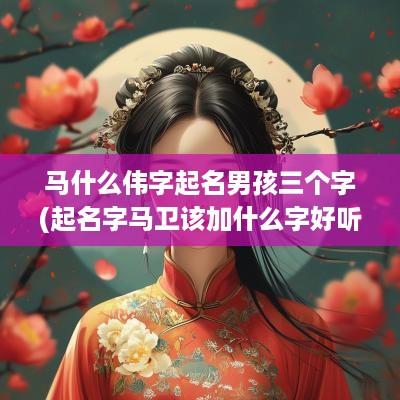 马什么伟字起名男孩三个字(起名字马卫该加什么字好听)