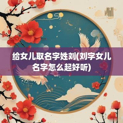 给女儿取名字姓刘(刘字女儿名字怎么起好听)