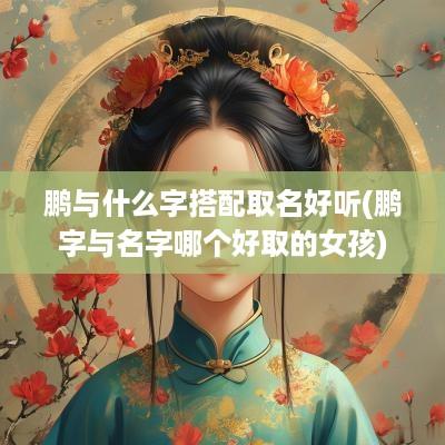 鹏与什么字搭配取名好听(鹏字与名字哪个好取的女孩)