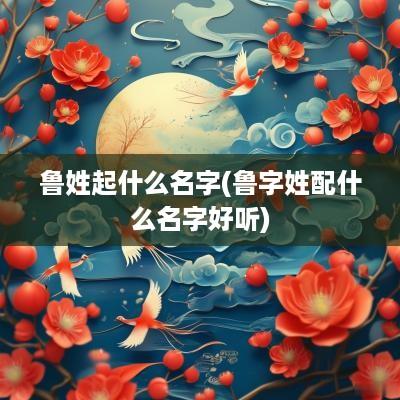 鲁姓起什么名字(鲁字姓配什么名字好听)