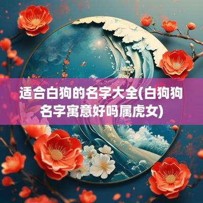 适合白狗的名字大全(白狗狗名字寓意好吗属虎女)