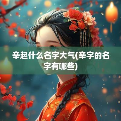 辛起什么名字大气(辛字的名字有哪些)