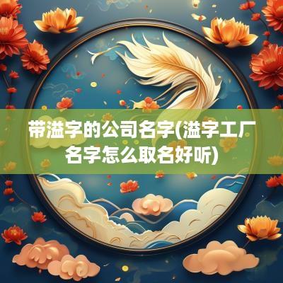带溢字的公司名字(溢字工厂名字怎么取名好听)