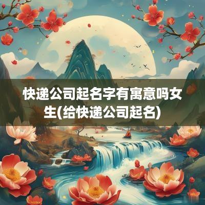 快递公司起名字有寓意吗女生(给快递公司起名)
