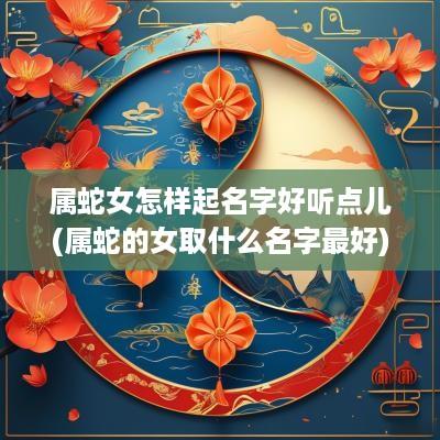 属蛇女怎样起名字好听点儿(属蛇的女取什么名字最好)