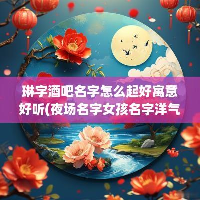 琳字酒吧名字怎么起好寓意好听(夜场名字女孩名字洋气带林)