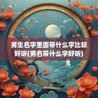 男生名字里面带什么字比较好听(男名带什么字好听)