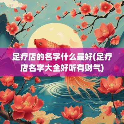 足疗店的名字什么最好(足疗店名字大全好听有财气)
