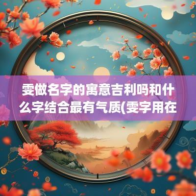 雯做名字的寓意吉利吗和什么字结合最有气质(雯字用在名字中怎么读好听)