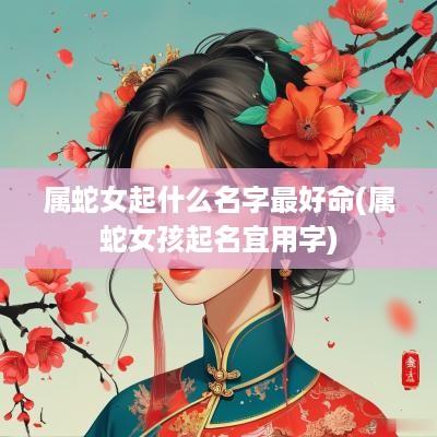 属蛇女起什么名字最好命(属蛇女孩起名宜用字)