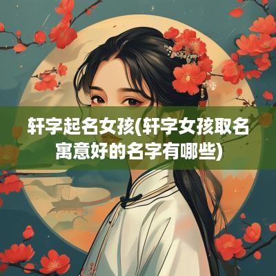 轩字起名女孩(轩字女孩取名寓意好的名字有哪些)
