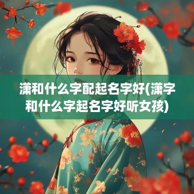 潇和什么字配起名字好(潇字和什么字起名字好听女孩)