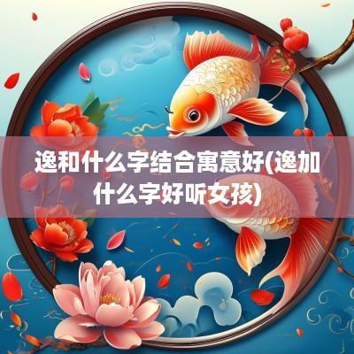 逸和什么字结合寓意好(逸加什么字好听女孩)