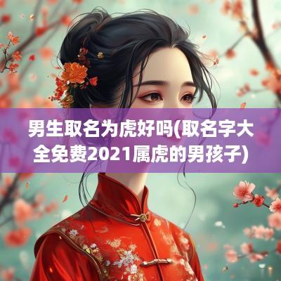 男生取名为虎好吗(取名字大全免费2025属虎的男孩子)
